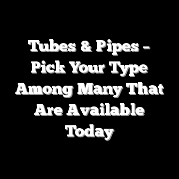 Tubes & Pipes – Pick Your Type Among Many That Are Available Today