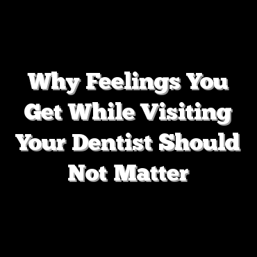 Why Feelings You Get While Visiting Your Dentist Should Not Matter