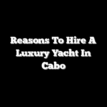 Reasons To Hire A Luxury Yacht In Cabo