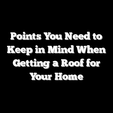 Points You Need to Keep in Mind When Getting a Roof for Your Home