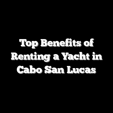 Top Benefits of Renting a Yacht in Cabo San Lucas